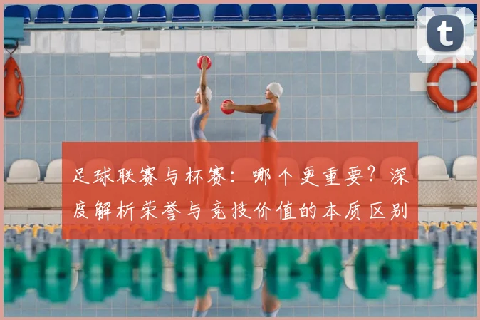 足球联赛与杯赛：哪个更重要？深度解析荣誉与竞技价值的本质区别