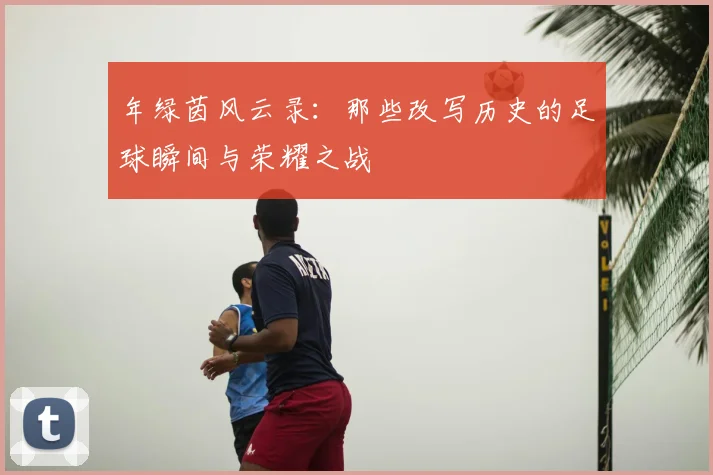 年绿茵风云录：那些改写历史的足球瞬间与荣耀之战