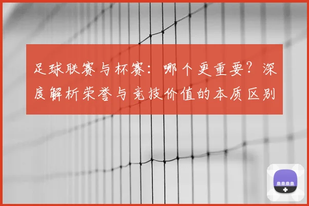 足球联赛与杯赛：哪个更重要？深度解析荣誉与竞技价值的本质区别