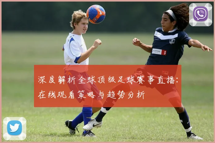深度解析全球顶级足球赛事直播：在线观看策略与趋势分析