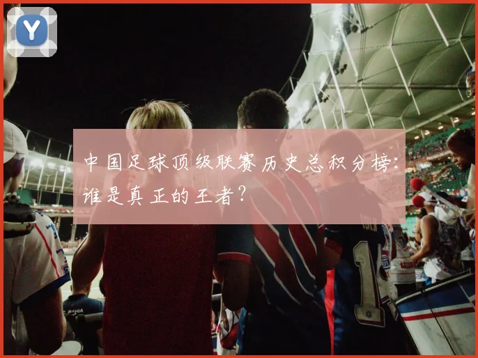 中国足球顶级联赛历史总积分榜：谁是真正的王者？