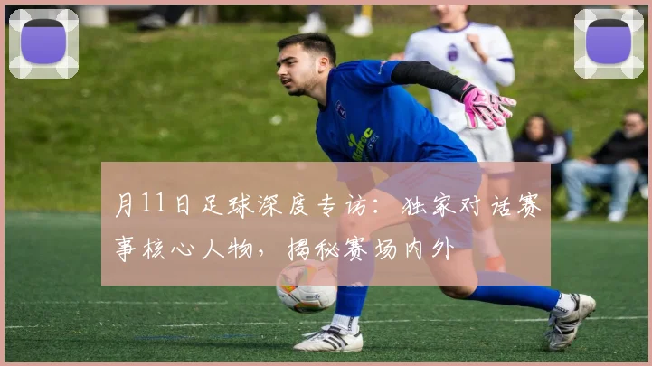 月11日足球深度专访：独家对话赛事核心人物，揭秘赛场内外