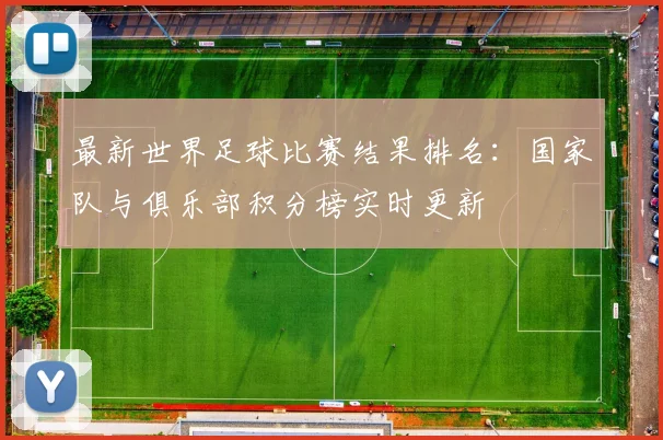 最新世界足球比赛结果排名：国家队与俱乐部积分榜实时更新