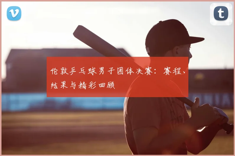 伦敦乒乓球男子团体决赛：赛程、结果与精彩回顾