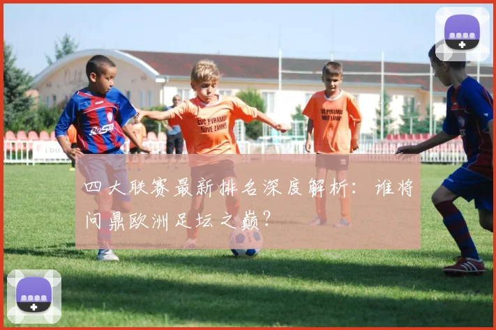四大联赛最新排名深度解析：谁将问鼎欧洲足坛之巅？