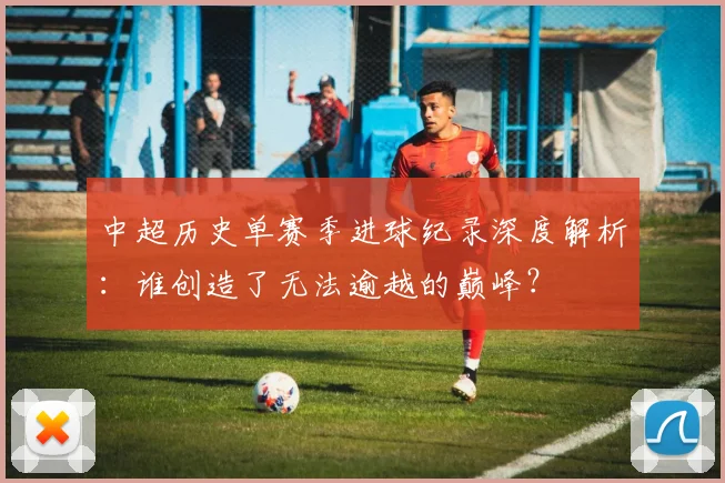 中超历史单赛季进球纪录深度解析:谁创造了无法逾越的巅峰?